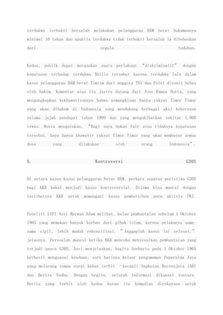 terdakwa terbukti bersalah melakukan pelanggaran HAM berat hukumannya
minimal 10 tahun dan apabila terdakwa tidak terbukti bersalah ia dibebaskan
dari segala tuduhan.
Kedua, publik dapat merasakan suatu perlakuan “diskriminatif” dengan
keputusan terhadap terdakwa Abilio tersebut karena terdakwa lain dalam
kasus pelanggaran HAM berat Timtim dari anggota TNI dan Polri divonis bebas
oleh hakim. Komentar atas itu justru datang dari Jose Ramos Horta, yang
mengungkapkan kekhawatirannya bahwa kemungkinan hanya rakyat Timor Timur
yang akan dihukum di Indonesia yang mendukung berbagai aksi kekerasan
selama jajak pendapat tahun 1999 dan yang mengakibatkan sekitar 1.000
tewas. Horta mengatakan, “Bagi saya bukan fair atau tidaknya keputusan
tersebut. Saya hanya khawatir rakyat Timor Timur yang akan membayar semua
dosa yang dilakukan oleh orang Indonesia”.
5. Kontroversi G30S
Di antara kasus-kasus pelanggaran berat HAM, perkara seputar peristiwa G30S
bagi KKR bakal menjadi kasus kontroversial. Dilema bisa muncul dengan
terlibatnya KKR untuk memangani kasus pembersihan para aktivis PKI.
Peneliti LIPI Asvi Marwan Adam melihat, kalau pembantaian sebelum 1 Oktober
1965 yang memakan banyak korban dari pihak Islam, karena pelakunya sama-
sama sipil, lebih mudah rekonsiliasi. ”Anggaplah kasus ini selesai,”
jelasnya. Persoalan muncul ketika KKR mencoba menyesaikan pembantaian yang
terjadi pasca G30S. Asvi menjelaskan, begitu Soeharto pada 1 Oktober 1965
berhasil menguasai keadaan, sore harinya keluar pengumuman Peperalda Jaya
yang melarang semua surat kabar terbit –kecuali Angkatan Bersenjata (AB)
dan Berita Yudha. Dengan begitu, seluruh informasi dikuasai tentara.
Berita yang terbit oleh kedua koran itu kemudian direkayasa untuk
 