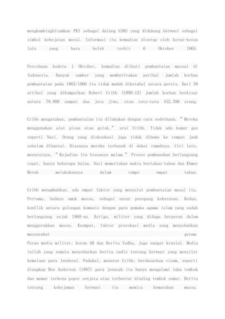 mengkambinghitamkan PKI sebagai dalang G30S yang didukung Gerwani sebagai
simbol kebejatan moral. Informasi itu kemudian diserap oleh koran-koran
lain yang baru boleh terbit 6 Oktober 1965.
Percobaan kudeta 1 Oktober, kemudian diikuti pembantaian massal di
Indonesia. Banyak sumber yang memberitakan perihal jumlah korban
pembantaian pada 1965/1966 itu tidak mudah diketahui secara persis. Dari 39
artikel yang dikumpulkan Robert Cribb (1990:12) jumlah korban berkisar
antara 78.000 sampai dua juta jiwa, atau rata-rata 432.590 orang.
Cribb mengatakan, pembantaian itu dilakukan dengan cara sederhana. ”Mereka
menggunakan alat pisau atau golok,” urai Cribb. Tidak ada kamar gas
seperti Nazi. Orang yang dieksekusi juga tidak dibawa ke tempat jauh
sebelum dibantai. Biasanya mereka terbunuh di dekat rumahnya. Ciri lain,
menurutnya, ”Kejadian itu biasanya malam.” Proses pembunuhan berlangsung
cepat, hanya beberapa bulan. Nazi memerlukan waktu bertahun-tahun dan Khmer
Merah melakukannya dalam tempo empat tahun.
Cribb menambahkan, ada empat faktor yang menyulut pembantaian masal itu.
Pertama, budaya amuk massa, sebagai unsur penopang kekerasan. Kedua,
konflik antara golongan komunis dengan para pemuka agama islam yang sudah
berlangsung sejak 1960-an. Ketiga, militer yang diduga berperan dalam
menggerakkan massa. Keempat, faktor provokasi media yang menyebabkan
masyarakat geram.
Peran media militer, koran AB dan Berita Yudha, juga sangat krusial. Media
inilah yang semula menyebarkan berita sadis tentang Gerwani yang menyilet
kemaluan para Jenderal. Padahal, menurut Cribb, berdasarkan visum, seperti
diungkap Ben Anderson (1987) para jenazah itu hanya mengalami luka tembak
dan memar terkena popor senjata atau terbentur dinding tembok sumur. Berita
tentang kekejaman Gerwani itu memicu kemarahan massa.
 