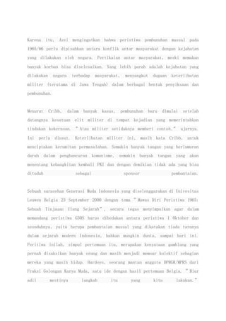 Karena itu, Asvi mengingatkan bahwa peristiwa pembunuhan massal pada
1965/66 perlu dipisahkan antara konflik antar masyarakat dengan kejahatan
yang dilakukan oleh negara. Pertikaian antar masyarakat, meski memakan
banyak korban bisa diselesaikan. Yang lebih parah adalah kejahatan yang
dilakukan negara terhadap masyarakat, menyangkut dugaan keterlibatan
militer (terutama di Jawa Tengah) dalam berbagai bentuk penyiksaan dan
pembunuhan.
Menurut Cribb, dalam banyak kasus, pembunuhan baru dimulai setelah
datangnya kesatuan elit militer di tempat kejadian yang memerintahkan
tindakan kekerasan. ”Atau militer setidaknya memberi contoh,” ujarnya.
Ini perlu diusut. Keterlibatan militer ini, masih kata Cribb, untuk
menciptakan kerumitan permasalahan. Semakin banyak tangan yang berlumuran
darah dalam penghancuran komunisme, semakin banyak tangan yang akan
menentang kebangkitan kembali PKI dan dengan demikian tidak ada yang bisa
dituduh sebagai sponsor pembantaian.
Sebuah sarasehan Generasi Muda Indonesia yang diselenggarakan di Univesitas
Leuwen Belgia 23 September 2000 dengan tema ”Mawas Diri Peristiwa 1965:
Sebuah Tinjauan Ulang Sejarah”, secara tegas menyimpulkan agar dalam
memandang peristiwa G30S harus dibedakan antara peristiwa 1 Oktober dan
sesudahnya, yaitu berupa pembantaian massal yang dikatakan tiada taranya
dalam sejarah modern Indonesia, bahkan mungkin dunia, sampai hari ini.
Peritiwa inilah, simpul pertemuan itu, merupakan kenyataan gamblang yang
pernah disaksikan banyak orang dan masih menjadi memoar kolektif sebagian
mereka yang masih hidup. Hardoyo, seorang mantan anggota DPRGR/MPRS dari
Fraksi Golongan Karya Muda, satu ide dengan hasil pertemuan Belgia. ”Biar
adil mestinya langkah itu yang kita lakukan.”
 