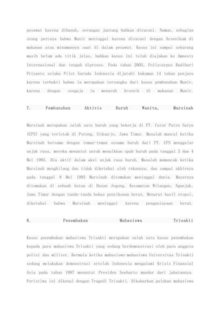 pesawat karena dibunuh, serangan jantung bahkan diracuni. Namun, sebagian
orang percaya bahwa Munir meninggal karena diracuni dengan Arsenikum di
makanan atau minumannya saat di dalam pesawat. Kasus ini sampai sekarang
masih belum ada titik jelas, bahkan kasus ini telah diajukan ke Amnesty
Internasional dan tengah diproses. Pada tahun 2005, Pollycarpus Budihari
Priyanto selaku Pilot Garuda Indonesia dijatuhi hukuman 14 tahun penjara
karena terbukti bahwa ia merupakan tersangka dari kasus pembunuhan Munir,
karena dengan sengaja ia menaruh Arsenik di makanan Munir.
7. Pembunuhan Aktivis Buruh Wanita, Marsinah
Marsinah merupakan salah satu buruh yang bekerja di PT. Catur Putra Surya
(CPS) yang terletak di Porong, Sidoarjo, Jawa Timur. Masalah muncul ketika
Marsinah bersama dengan teman-teman sesama buruh dari PT. CPS menggelar
unjuk rasa, mereka menuntut untuk menaikkan upah buruh pada tanggal 3 dan 4
Mei 1993. Dia aktif dalam aksi unjuk rasa buruh. Masalah memuncak ketika
Marsinah menghilang dan tidak diketahui oleh rekannya, dan sampai akhirnya
pada tanggal 8 Mei 1993 Marsinah ditemukan meninggal dunia. Mayatnya
ditemukan di sebuah hutan di Dusun Jegong, Kecamatan Wilangan, Nganjuk,
Jawa Timur dengan tanda-tanda bekas penyiksaan berat. Menurut hasil otopsi,
diketahui bahwa Marsinah meninggal karena penganiayaan berat.
8. Penembakan Mahasiswa Trisakti
Kasus penembakan mahasiswa Trisakti merupakan salah satu kasus penembakan
kepada para mahasiswa Trisakti yang sedang berdemonstrasi oleh para anggota
polisi dan militer. Bermula ketika mahasiswa-mahasiswa Universitas Trisakti
sedang melakukan demonstrasi setelah Indonesia mengalami Krisis Finansial
Asia pada tahun 1997 menuntut Presiden Soeharto mundur dari jabatannya.
Peristiwa ini dikenal dengan Tragedi Trisakti. Dikabarkan puluhan mahasiswa
 