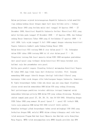 10. Hak anak (pasal 52 – 66).
Dalam perjalanan sejarah ketatanegaraan Republik Indonesia telah memiliki
tiga undang-undang dasar dengan empat kali masa berlaku yaitu : Undang-
undang Dasar 1945 yang berlaku mulai dari tanggal 18 Agustus 1945 – 27
Desember 1949, Konstitusi Republik Indonesia Serikat (Konstitusi RIS) yang
mulai berlaku pada tanggal 27 Desember 1949 – 17 Agustus 1950, dan Undang-
undang Dasar Sementara Tahun 1950 yang di berlakukan 17 agustus 1950 – 5
Juli 1959. Lalu sejak tanggal 5 Juli 1959 sampai dengan sekarang konstitusi
Negara Indonesia kembali pada Undang-Undang Dasar 1945.
Dalam konstitusi RIS tentang HAM di atur dalam pasal 7 - 33. Sedangkan
dalam UUDS tahun 1950 tentang HAM ini di atur dalam pasal 7 – 34.
Pengaturan tentang Hak Asasi manusia dalam UUDS 1950 merupakan pemindahan
dari pasal-pasal yang terdapat dalam konstitusi RIS hanya berubah satu
kalimat saja dan penambahan satu pasal.
Ketika para pendiri negara (founding fathers) merumuskan Konstitusi Negara
RI tahun 1945 juga tidak lepas dari diskursus tersebut. Prof. Soepomo
memandang HAM sangat identik dengan ideologi individual-liberal yang
karenanya tidak cocok dengan sifat kekeluargaan bangsa Indonesia. Sementara
M. Yamin berpendapat bahwa tidak ada dasar apa pun yang dapat dijadikan
alasan untuk menolak memasukkan HAM dalam UUD yang sedang dirancang.
Dari pertentangan pemikiran tersebut akhirnya tercapai kompromi untuk
memasukkan beberapa prinsip HAM dalam UUD yang sedang dirancang. Wujudnya
adalah tampak pada pasal 27, 28, 29, 31, dan 34 UUD 1945. Dibanding dengan
UUDS Tahun 1950 yang memuat 36 pasal (pasal 7 – pasal 43) terkait HAM,
tentu saja pemuatan HAM dalam UUD 1945 relatif lebih sedikit.
Kemudian berbagai pihak berpendapat bahwa untuk melengkapi UUD 1945 yang
berkaitan dengan HAM, melalui MPRS dalam sidang-sidangnya awal orde baru
telah menyusun Piagam Hak-hak Asasi Manusia dan Hak-hak serta Kewajiban
Warg Negara. MPRS telah menyampaikan nota MPRS kepada presiden dan DPR
 