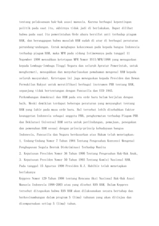 tentang pelaksanaan hak-hak asasi manusia. Karena berbagai kepentingan
politik pada saat itu, akhirnya tidak jadi di berlakukan. Dapat dilihat
bahwa pada saat itu pemerintahan Orde abaru bersifat anti terhadap piagam
HAM, dan beranggapan bahwa masalah HAM sudah di atur di berbagai peraturan
perundang-undangan. Untuk menghapus kekecewaan pada kepada bangsa Indonesia
terhadap piagam HAM, maka MPR pada sidang Istimewanya pada tanggal 11
Nopember 1998 mensahkan ketetapan MPR Nomor XVII/MPR/1998 yang menugaskan
kepada Lembaga-lembaga Tinggi Negara dan seluruh Apratur Pemerintah, untuk
menghormati, menegakkan dan menyebarluaskan pemahaman mengenai HAM kepada
seluruh masyarakat. Ketetapan ini juga menegaskan kepada Presiden dan Dewan
Perwakilan Rakyat untuk meratifikasi berbagai instrumen PBB tentang HAM,
sepanjang tidak bertentangan dengan Pancasila dan UUD 1945.
Perkembangan demokrasi dan HAM pada era orde baru belum berjalan dengan
baik. Meski demikian terdapat beberapa peraturan yang menyangkut tentang
HAM yang lahir pada masa orde baru. Hal tersebut lebih disebabkan faktor
keanggotan Indonesia sebagai anggota PBB, penghormatan terhadap Piagam PBB
dan Deklarasi Universal HAM serta untuk perlindungan, pemajuan, penegakan
dan pemenuhan HAM sesuai dengan prinsip-prinsip kebudayaan bangsa
Indonesia, Pancasila dan Negara berdasarkan atas Hukum telah menetapkan:
1. Undang-Undang Nomor 7 Tahun 1984 Tentang Pengesahan Konvensi Mengenai
Penghapusan Segala Bentuk Diskriminasi Terhadap Wanita
2. Keputusan Presiden Nomor 36 Tahun 1990 Tentang Pengesahan Hak-Hak Anak,
3. Keputusan Presiden Nomor 50 Tahun 1993 Tentang Komisi Nasional HAM.
Pada tanggal 15 Agustus 1998 Presiden B.J. Habibie telah menetapkan
berlakunya
Keppres Nomor 129 Tahun 1998 tentang Rencana Aksi Nasional Hak-Hak Asasi
Manusia Indonesia 1998-2003 atau yang disebut RAN HAM. Dalam Keppres
tersebut ditegaskan bahwa RAN HAM akan dilaksanakan secara bertahap dan
berkesinambungan dalam program 5 (lima) tahunan yang akan ditinjau dan
disempurnakan setiap 5 (lima) tahun.
 