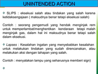 SLIPS : eksekusi salah atau tindakan yang salah karena
ketidaksengajaan ( maksudnya benar tetapi eksekusi salah)
Contoh : seorang pengemudi yang hendak menginjak rem
untuk memperlambat/menghentikan kendaraan tetapi malah
menginjak gas, dalam hal ini maksudnya benar tetapi salah
dalam eksekusi.
Lapses : Kesalahan ingatan yang menyebabkan kesalahan
untuk melakukan tindakan yang sudah direncanakan, atau
melakukan aksi dengan tahapan yang salah.
Contoh : menyalakan lampu yang seharusnya memberi sign)
UNINTENDED ACTIONUNINTENDED ACTION
 