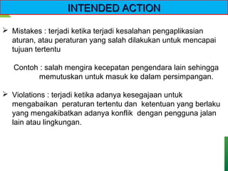  Mistakes : terjadi ketika terjadi kesalahan pengaplikasian
aturan, atau peraturan yang salah dilakukan untuk mencapai
tujuan tertentu
Contoh : salah mengira kecepatan pengendara lain sehingga
memutuskan untuk masuk ke dalam persimpangan.
 Violations : terjadi ketika adanya kesegajaan untuk
mengabaikan peraturan tertentu dan ketentuan yang berlaku
yang mengakibatkan adanya konflik dengan pengguna jalan
lain atau lingkungan.
INTENDED ACTIONINTENDED ACTION
 