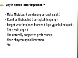 Why is human factor important..?
- Make Mistakes ( cenderung berbuat salah )
- Could be Distracted ( seringkali bingung )
- Forget what has been learned ( lupa yg sdh dipelajari )
- Get tired ( cape )
- Use naturally subjective preferences
- Have phsychological limitation
- Etc
 