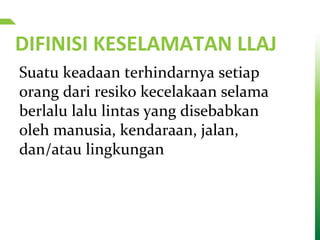 DIFINISI KESELAMATAN LLAJ
Suatu keadaan terhindarnya setiap
orang dari resiko kecelakaan selama
berlalu lalu lintas yang disebabkan
oleh manusia, kendaraan, jalan,
dan/atau lingkungan
 