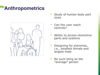  Study of human body part
sizes
 Can the user reach
controls?
 Ability to access otomotive
parts and systems
 Designing for extremes,
i.e., smallest female and
largest male
 No such thing as the
“average” person
Anthropometrics
 