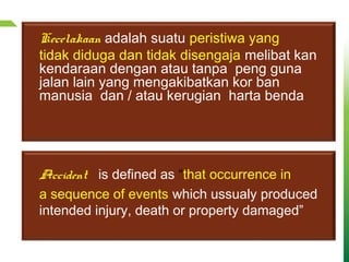 Kecelakaan adalah suatu peristiwa yang
tidak diduga dan tidak disengaja melibat kan
kendaraan dengan atau tanpa peng guna
jalan lain yang mengakibatkan kor ban
manusia dan / atau kerugian harta benda
Accident is defined as “that occurrence in
a sequence of events which ussualy produced
intended injury, death or property damaged”
 