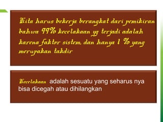 Kita harus bekerja berangkat dari pemikiran
bahwa 99% kecelakaan yg terjadi adalah
karena faktor sistem, dan hanya 1 % yang
merupakan takdir
Kecelakaan adalah sesuatu yang seharus nya
bisa dicegah atau dihilangkan
 