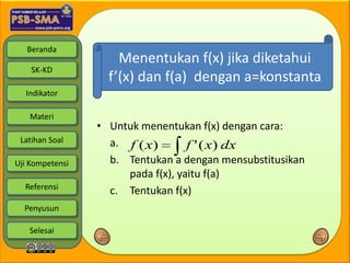 Beranda
                     Menentukan f(x) jika diketahui
    SK-KD
                   f’(x) dan f(a) dengan a=konstanta
  Indikator

   Materi
                 • Untuk menentukan f(x) dengan cara:
 Latihan Soal      a. f ( x)       f ' ( x) dx
Uji Kompetensi     b. Tentukan a dengan mensubstitusikan
                      pada f(x), yaitu f(a)
  Referensi
                   c. Tentukan f(x)
  Penyusun

   Selesai
 
