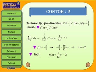 Beranda                          CONTOH : 2
    SK-KD
                                                                1 3                     2
                 Tentukan f(x) jika diketahui:           f' x
                                                                3
                                                                  x   dan   f (2)
  Indikator                                                                             3
                 Jawab:    f ( x)   f ' ( x)dx
   Materi
                                  1
                   1 3                                1 4
                     x dx =       3 x3   1              x c
 Latihan Soal
                   3             3 1
                                             c   =   12

Uji Kompetensi                     2                 2   16
                         f (2)                              c           c           2
                                   3                 3   12
  Referensi
                                                 1 4
                      Jadi               f ( x)    x 2
  Penyusun                                      12

   Selesai
 