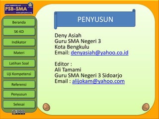 Beranda               PENYUSUN
    SK-KD
                 Deny Asiah
  Indikator      Guru SMA Negeri 3
                 Kota Bengkulu
   Materi        Email: denyasiah@yahoo.co.id
 Latihan Soal    Editor :
                 Ali Tamami
Uji Kompetensi
                 Guru SMA Negeri 3 Sidoarjo
  Referensi
                 Email : alijokam@yahoo.com

  Penyusun

   Selesai
 