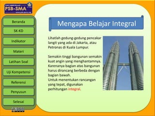 Beranda
                      Mengapa Belajar Integral
    SK-KD
                 Lihatlah gedung-gedung pencakar
  Indikator      langit yang ada di Jakarta, atau
                 Petronas di Kuala Lumpur.
   Materi
                 Semakin tinggi bangunan semakin
 Latihan Soal    kuat angin yang menghantamnya.
                 Karenanya bagian atas bangunan
Uji Kompetensi   harus dirancang berbeda dengan
                 bagian bawah.
                 Untuk menentukan rancangan
  Referensi
                 yang tepat, digunakan
                 perhitungan integral.
  Penyusun

   Selesai
 