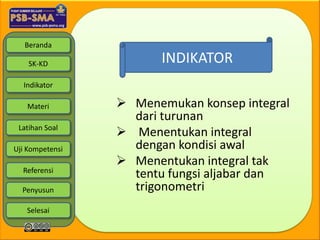 Beranda

    SK-KD               INDIKATOR
  Indikator

   Materi         Menemukan konsep integral
                   dari turunan
 Latihan Soal
                  Menentukan integral
Uji Kompetensi     dengan kondisi awal
                  Menentukan integral tak
  Referensi
                   tentu fungsi aljabar dan
  Penyusun         trigonometri
   Selesai
 