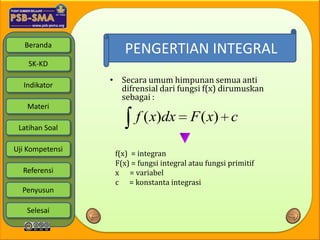 Beranda
                     PENGERTIAN INTEGRAL
    SK-KD

                 • Secara umum himpunan semua anti
  Indikator        difrensial dari fungsi f(x) dirumuskan
                   sebagai :
   Materi
                        f ( x)dx         F ( x) c
 Latihan Soal

Uji Kompetensi
                  f(x) = integran
                  F(x) = fungsi integral atau fungsi primitif
  Referensi       x = variabel
                  c = konstanta integrasi
  Penyusun

   Selesai
 