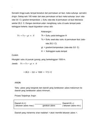.
Semakin tinggi suatu tempat tersebut dari permukaan air laut, maka suhunya semakin
dingin. Setiap naik 100 meter dari atas permukaan air laut maka suhunya turun rata-
rata 0,6 C ( gradien temperature ). Suhu rata-rata di permukaan air laut Indonesia
sekitar 26,3 C. Dengan demikian untuk menghitung suhu di suatu tempat pada
ketinggian tertentu dapat digunakan rumus sbb:
Keterangan :
𝑇ℎ = 𝑇𝑜 − 𝑔𝑡 × 𝐻 Th = Suhu pada ketinggian H
To = Suhu awal atau suhu di permukaan laut (rata-
rata 26,3 C)
gt = gradient temperature (rata-rata 0,6 C)
H = Ketinggian suatu tempat
Contoh:
Hitunglah suhu di puncak gunung yang berketinggian 1500 m.
Jawab: 𝑇ℎ = 𝑇𝑜 − 𝑔𝑡 × 𝐻
= 26,3 - 0,6 x 1500 = 17,3 C
ANGIN
Yaitu: udara yang bergerak dari daerah yang bertekanan udara maksimum ke
daerah yang bertekanan udara minimum.
Proses Terjadinya Angin
Daerah A (+) ________________________ Daerah B (--)
( tekanan udara max.) gerakan udara ( tekanan udara min.)
Daerah yang menerima sinar matahari > akan memiliki tekanan udara <.
 