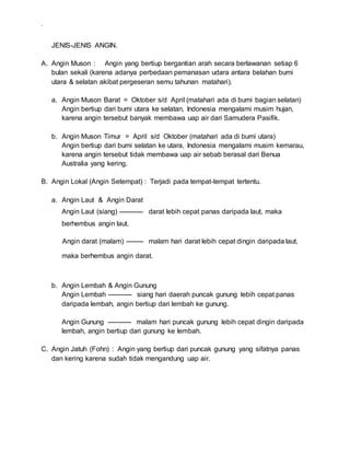 .
JENIS-JENIS ANGIN.
A. Angin Muson : Angin yang bertiup bergantian arah secara berlawanan setiap 6
bulan sekali (karena adanya perbedaan pemanasan udara antara belahan bumi
utara & selatan akibat pergeseran semu tahunan matahari).
a. Angin Muson Barat = Oktober s/d April (matahari ada di bumi bagian selatan)
Angin bertiup dari bumi utara ke selatan, Indonesia mengalami musim hujan,
karena angin tersebut banyak membawa uap air dari Samudera Pasifik.
b. Angin Muson Timur = April s/d Oktober (matahari ada di bumi utara)
Angin bertiup dari bumi selatan ke utara, Indonesia mengalami musim kemarau,
karena angin tersebut tidak membawa uap air sebab berasal dari Benua
Australia yang kering.
B. Angin Lokal (Angin Setempat) : Terjadi pada tempat-tempat tertentu.
a. Angin Laut & Angin Darat
Angin Laut (siang) ----------- darat lebih cepat panas daripada laut, maka
berhembus angin laut.
Angin darat (malam) -------- malam hari darat lebih cepat dingin daripada laut,
maka berhembus angin darat.
b. Angin Lembah & Angin Gunung
Angin Lembah ----------- siang hari daerah puncak gunung lebih cepat panas
daripada lembah, angin bertiup dari lembah ke gunung.
Angin Gunung ----------- malam hari puncak gunung lebih cepat dingin daripada
lembah, angin bertiup dari gunung ke lembah.
C. Angin Jatuh (Fohn) : Angin yang bertiup dari puncak gunung yang sifatnya panas
dan kering karena sudah tidak mengandung uap air.
 