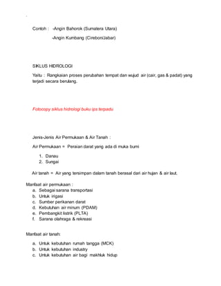 .
Contoh : -Angin Bahorok (Sumatera Utara)
-Angin Kumbang (Cirebon/Jabar)
SIKLUS HIDROLOGI
Yaitu : Rangkaian proses perubahan tempat dan wujud air (cair, gas & padat) yang
terjadi secara berulang.
Fotocopy siklus hidrologi buku ips terpadu
Jenis-Jenis Air Permukaan & Air Tanah :
Air Permukaan = Peraian darat yang ada di muka bumi
1. Danau
2. Sungai
Air tanah = Air yang tersimpan dalam tanah berasal dari air hujan & air laut.
Manfaat air permukaan :
a. Sebagai sarana transportasi
b. Untuk irigasi
c. Sumber perikanan darat
d. Kebutuhan air minum (PDAM)
e. Pembangkit listrik (PLTA)
f. Sarana olahraga & rekreasi
Manfaat air tanah:
a. Untuk kebutuhan rumah tangga (MCK)
b. Untuk kebutuhan industry
c. Untuk kebutuhan air bagi makhluk hidup
 