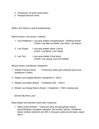 .
d. Tersedianya air bersih secara alami.
e. Pengikat butir-butir tanah.
ZONA LAUT Menurut Letak & Kedalamannya
Macam-macam Laut menurut Letaknya:
1. Laut Pedalaman = Laut yang terletak di tengah-tengah / dikelilingi daratan.
Contoh: Laut Mati,Laut Baltik, Laut Hitam, Laut Kaspia.
2. Laut Tengah = Laut yang terletak antara 2 benua.
Contoh: Laut Merah, Laut Tengah.
3. Laut Tepi = Laut yang terletak di tepi benua.
Contoh: Laut Jepang, Laut Cina Selatan.
Macam-macam Laut Menurut Kedalaman:
1. Wilayah Pasang (Litoral) = Pesisir laut antara garis pasang & garis surut.
(kedalaman 0 meter).
2. Wilayah Laut Dangkal (Neritis)= Kedalaman 0 – 200 m.
3. Wilayah Laut Dalam (Batial) = Kedalaman 200 – 1000 m.
4. Wilayah Laut Sangat Dalam (Abisal) = Kedalaman > 1000 m (palung laut).
BATAS WILAYAH LAUT
Batas wilayah laut Indonesia terdiri atas 3 batas laut:
1. Batas Landas Kontinen = Dasar laut yang dari segi geologi maupun
geomorfologinya merupakan kelanjutan dari kontinen (benua). Kedalaman
landas kontinen tidak lebih dari 200 m. Dari garis pantai ke arah lautan sejauh
200 m.
 