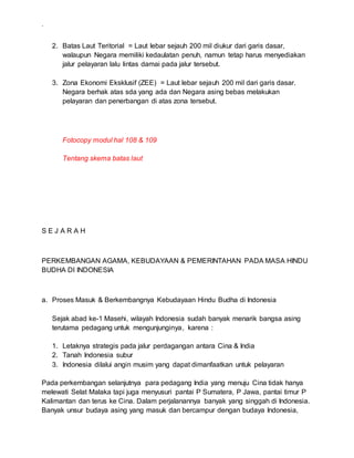 .
2. Batas Laut Teritorial = Laut lebar sejauh 200 mil diukur dari garis dasar,
walaupun Negara memiliki kedaulatan penuh, namun tetap harus menyediakan
jalur pelayaran lalu lintas damai pada jalur tersebut.
3. Zona Ekonomi Eksklusif (ZEE) = Laut lebar sejauh 200 mil dari garis dasar.
Negara berhak atas sda yang ada dan Negara asing bebas melakukan
pelayaran dan penerbangan di atas zona tersebut.
Fotocopy modul hal 108 & 109
Tentang skema batas laut
S E J A R A H
PERKEMBANGAN AGAMA, KEBUDAYAAN & PEMERINTAHAN PADA MASA HINDU
BUDHA DI INDONESIA
a. Proses Masuk & Berkembangnya Kebudayaan Hindu Budha di Indonesia
Sejak abad ke-1 Masehi, wilayah Indonesia sudah banyak menarik bangsa asing
terutama pedagang untuk mengunjunginya, karena :
1. Letaknya strategis pada jalur perdagangan antara Cina & India
2. Tanah Indonesia subur
3. Indonesia dilalui angin musim yang dapat dimanfaatkan untuk pelayaran
Pada perkembangan selanjutnya para pedagang India yang menuju Cina tidak hanya
melewati Selat Malaka tapi juga menyusuri pantai P Sumatera, P Jawa, pantai timur P
Kalimantan dan terus ke Cina. Dalam perjalanannya banyak yang singgah di Indonesia.
Banyak unsur budaya asing yang masuk dan bercampur dengan budaya Indonesia,
 