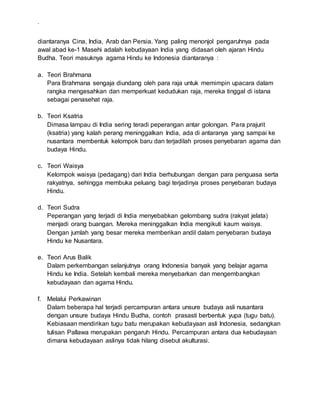 .
diantaranya Cina, India, Arab dan Persia. Yang paling menonjol pengaruhnya pada
awal abad ke-1 Masehi adalah kebudayaan India yang didasari oleh ajaran Hindu
Budha. Teori masuknya agama Hindu ke Indonesia diantaranya :
a. Teori Brahmana
Para Brahmana sengaja diundang oleh para raja untuk memimpin upacara dalam
rangka mengesahkan dan memperkuat kedudukan raja, mereka tinggal di istana
sebagai penasehat raja.
b. Teori Ksatria
Dimasa lampau di India sering teradi peperangan antar golongan. Para prajurit
(ksatria) yang kalah perang meninggalkan India, ada di antaranya yang sampai ke
nusantara membentuk kelompok baru dan terjadilah proses penyebaran agama dan
budaya Hindu.
c. Teori Waisya
Kelompok waisya (pedagang) dari India berhubungan dengan para penguasa serta
rakyatnya, sehingga membuka peluang bagi terjadinya proses penyebaran budaya
Hindu.
d. Teori Sudra
Peperangan yang terjadi di India menyebabkan gelombang sudra (rakyat jelata)
menjadi orang buangan. Mereka meninggalkan India mengikuti kaum waisya.
Dengan jumlah yang besar mereka memberikan andil dalam penyebaran budaya
Hindu ke Nusantara.
e. Teori Arus Balik
Dalam perkembangan selanjutnya orang Indonesia banyak yang belajar agama
Hindu ke India. Setelah kembali mereka menyebarkan dan mengembangkan
kebudayaan dan agama Hindu.
f. Melalui Perkawinan
Dalam beberapa hal terjadi percampuran antara unsure budaya asli nusantara
dengan unsure budaya Hindu Budha, contoh prasasti berbentuk yupa (tugu batu).
Kebiasaan mendirikan tugu batu merupakan kebudayaan asli Indonesia, sedangkan
tulisan Pallawa merupakan pengaruh Hindu. Percampuran antara dua kebudayaan
dimana kebudayaan aslinya tidak hilang disebut akulturasi.
 