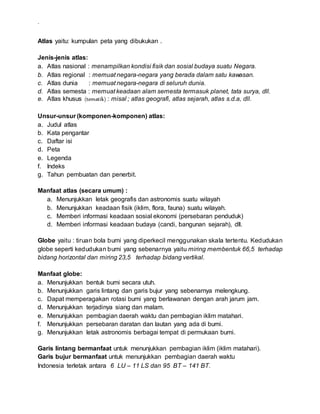.
Atlas yaitu: kumpulan peta yang dibukukan .
Jenis-jenis atlas:
a. Atlas nasional : menampilkan kondisi fisik dan sosial budaya suatu Negara.
b. Atlas regional : memuat negara-negara yang berada dalam satu kawasan.
c. Atlas dunia : memuat negara-negara di seluruh dunia.
d. Atlas semesta : memuat keadaan alam semesta termasuk planet, tata surya, dll.
e. Atlas khusus (tematik) : misal ; atlas geografi, atlas sejarah, atlas s.d.a, dll.
Unsur-unsur (komponen-komponen) atlas:
a. Judul atlas
b. Kata pengantar
c. Daftar isi
d. Peta
e. Legenda
f. Indeks
g. Tahun pembuatan dan penerbit.
Manfaat atlas (secara umum) :
a. Menunjukkan letak geografis dan astronomis suatu wilayah
b. Menunjukkan keadaan fisik (iklim, flora, fauna) suatu wilayah.
c. Memberi informasi keadaan sosial ekonomi (persebaran penduduk)
d. Memberi informasi keadaan budaya (candi, bangunan sejarah), dll.
Globe yaitu : tiruan bola bumi yang diperkecil menggunakan skala tertentu. Kedudukan
globe seperti kedudukan bumi yang sebenarnya yaitu miring membentuk 66,5 terhadap
bidang horizontal dan miring 23,5 terhadap bidang vertikal.
Manfaat globe:
a. Menunjukkan bentuk bumi secara utuh.
b. Menunjukkan garis lintang dan garis bujur yang sebenarnya melengkung.
c. Dapat memperagakan rotasi bumi yang berlawanan dengan arah jarum jam.
d. Menunjukkan terjadinya siang dan malam.
e. Menunjukkan pembagian daerah waktu dan pembagian iklim matahari.
f. Menunjukkan persebaran daratan dan lautan yang ada di bumi.
g. Menunjukkan letak astronomis berbagai tempat di permukaan bumi.
Garis lintang bermanfaat untuk menunjukkan pembagian iklim (iklim matahari).
Garis bujur bermanfaat untuk menunjukkan pembagian daerah waktu
Indonesia terletak antara 6 LU – 11 LS dan 95 BT – 141 BT.
 