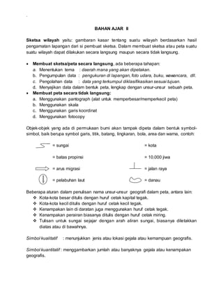 .
BAHAN AJAR II
Sketsa wilayah yaitu: gambaran kasar tentang suatu wilayah berdasarkan hasil
pengamatan lapangan dari si pembuat sketsa. Dalam membuat sketsa atau peta suatu
suatu wilayah dapat dilakukan secara langsung maupun secara tidak langsung.
 Membuat sketsa/peta secara langsung, ada beberapa tahapan:
a. Menentukan tema : daerah mana yang akan dipetakan.
b. Pengumpulan data : pengukuran di lapangan, foto udara, buku, wawancara, dll.
c. Pengolahan data : data yang terkumpul diklasifikasikan sesuai tujuan.
d. Menyajikan data dalam bentuk peta, lengkap dengan unsur-unsur sebuah peta.
 Membuat peta secara tidak langsung:
a. Menggunakan pantograph (alat untuk memperbesar/memperkecil peta)
b. Menggunakan skala
c. Menggunakan garis koordinat
d. Menggunakan fotocopy
Objek-objek yang ada di permukaan bumi akan tampak dipeta dalam bentuk symbol-
simbol, baik berupa symbol garis, titik, batang, lingkaran, bola, area dan warna, contoh:
= sungai = kota
= batas propinsi = 10.000 jiwa
= arus migrasi = jalan raya
= pelabuhan laut = danau
Beberapa aturan dalam penulisan nama unsur-unsur geografi dalam peta, antara lain:
 Kota-kota besar ditulis dengan huruf cetak kapital tegak.
 Kota-kota kecil ditulis dengan huruf cetak kecil tegak.
 Kenampakan lain di daratan juga menggunakan huruf cetak tegak.
 Kenampakan perairan biasanya ditulis dengan huruf cetak miring.
 Tulisan untuk sungai sejajar dengan arah aliran sungai, biasanya diletakkan
diatas atau di bawahnya.
Simbol kualitatif : menunjukkan jenis atau lokasi gejala atau kemampuan geografis.
Simbol kuantitatif : menggambarkan jumlah atau banyaknya gejala atau kenampakan
geografis.
 