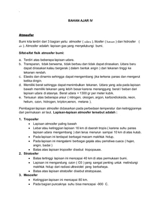 .
BAHAN AJAR IV
Atmosfer
Bumi kita terdiri dari 3 bagian yaitu: atmosfer ( udara ), litosfer ( batuan ) dan hidrosfer (
air ). Atmosfer adalah: lapisan gas yang menyelubungi bumi.
Sifat-sifat fisik atmosfer bumi:
a. Terdiri atas beberapa lapisan udara.
b. Transparan, tidak berwarna, tidak berbau dan tidak dapat dirasakan. Udara baru
dapat dirasakan kalau bergerak ( dalam bentuk angin ) dari tekanan tinggi ke
tekanan rendah.
c. Elastis dan dinamis sehingga dapat mengembang jika terkena panas dan mengerut
ketika dingin.
d. Memiliki berat sehingga dapat menimbulkan tekanan. Udara yang ada pada lapisan
bawah memiliki tekanan yang lebih besar karena menanggung berat / beban dari
lapisan udara di atasnya. Berat udara = 1300 gr per meter kubik.
e. Tersusun atas beberapa unsur ( nitrogen, oksigen, argon, karbondioksida, neon,
helium, ozon, hidrogen, kripton,xenon, metana ).
Pembagian lapisan atmosfer didasarkan pada perbedaan temperatur dan ketinggiannya
dari permukaan air laut. Lapisan-lapisan atmosfer tersebut adalah :
1. Troposfer
 Lapisan atmosfer paling bawah
 Lebar atau ketinggian lapisan 16 km di daerah tropis ( karena suhu panas
lapisan udara mengembang ) dan terus menurun sampai 10 km di atas kutub.
 Pada lapisan ini terdapat berbagai macam makhluk hidup.
 Pada lapisan ini mengalami berbagai gejala atau peristiwa cuaca ( hujan,
angin, badai )
 Batas atas lapisan troposfer disebut tropopause.
2. Stratosfer
 Batas tertinggi lapisan ini mencapai 40 km di atas permukaan bumi.
 Lapisan ini mengandung ozon ( O3 ) yang sangat penting untuk melindungi
makhluk hidup dari radiasi ultraviolet yang berbahaya.
 Batas atas lapisan stratosfer disebut stratopause.
3. Mesosfer
 Ketinggian lapisan ini mencapai 80 km.
 Pada bagian puncaknya suhu bisa mencapai -900 C.
 