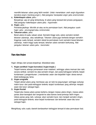 .
memiliki tekanan udara yang lebih rendah. Untuk menentukan arah angin digunakan
bendera angin ( kantong angin ). Alat pengukur kecepatan angin yaitu anemometer.
c. Kelembapan udara, yaitu :
Banyaknya uap air yang terkandung di udara yang berasal dari proses penguapan.
Alat pengukur kelembapan udara yaitu : higrometer.
d. Hujan, yaitu :
Peristiwa jatuhnya titik-titik air atau es ke permukaan bumi. Alat pengukur curah
hujan yaitu : pluviograph atau ombrometer.
e. Tekanan udara, yaitu:
Berat udara di suatu satuan areal. Semakin tinggi suhu udara semakin rendah
tekanan udaranya, atau sebaliknya. Tekanan udara juga berbeda dengan semakin
tingginya suatu tempat, semakin dekat ke permukaan bumi semakin besar tekanan
udaranya, makin tinggi suatu tempat, tekanan udara semakin berkurang. Alat
pengukur tekanan udara yaitu : barometer.
Tipe-tipe Hujan
Hujan ditinjau dari proses terjadinya dibedakan atas:
1. Hujan zenithal / hujan konveksi ( hujan tropis )
Terjadi karena adanya pemanasan sinar matahari, sehingga udara memuai dan naik
secara vertikal, semakin ke atas semakin dingin, dan pada ketinggian tertentu terjadi
kondensasi ( pengembunan ) membentuk awan dan terjadilah hujan deras namun
tidak berlangsung lama.
2. Hujan orografis
Terjadi akibat udara yang membawa uap air naik ke pegunungan sehingga suhunya
makin turun dan pada ketinggian tertentu terjadi kondensasi yang akhirnya menjadi
awan dan turun sebagai hujan.
3. Hujan frontal
Terjadi jika massa udara panas bertemu dengan massa udara dingin, massa udara
panas akan terangkat dan bergerak ke atas karena berat jenisnya lebih ringan.
Udara panas yang naik, suhunya akan semakin turun dan menjadi semakin dingin,
pada ketinggian tertentu akan terjadi kondensasi dan terbentuk awan lalu turun
sebagai hujan.
Menghitung suhu suatu daerah berdasarkan ketinggian tempat di atas permukaan laut.
 