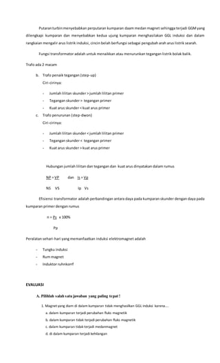 Putaranturbinmenyebabkan perputaran kumparan daam medan magnet sehingga terjadi GGMyang
dilengkapi kumparan dan menyebabkan kedua ujung kumparan menghasilakan GGL induksi dan dalam
rangkaian mengalir arus listrik induksi, cincin belah berfungsi sebagai pengubah arah arus listrik searah.
Fungsi transformator adalah untuk menaikkan atau menurunkan tegangan listrik bolak balik.
Trafo ada 2 macam
b. Trafo penaik tegangan (step-up)
Ciri-cirinya:
- Jumlah lilitan skunder > jumlah lilitan primer
- Tegangan skunder > tegangan primer
- Kuat arus skunder < kuat arus primer
c. Trafo penurunan (step-dwon)
Ciri-cirinya:
- Jumlah lilitan skunder < jumlah lilitan primer
- Tegangan skunder < tegangan primer
- Kuat arus skunder > kuat arus primer
Hubungan jumlah lilitan dan tegangan dan kuat arus dinyatakan dalam rumus
NP = VP dan Is = Vp
NS VS Ip Vs
Efisiensi transformator adalah perbandingan antara daya pada kumparan skunder dengan daya pada
kumparan primer dengan rumus
n = Ps x 100%
Pp
Peralatan sehari-hari yang memanfaatkan induksi elektromagnet adalah
- Tungku induksi
- Rum magnet
- Induktor ruhnkorrf
EVALUASI
A. Pilihlah salah satu jawaban yang paling tepat !
1. Magnet yang diam di dalam kumparan tidak menghasilkan GGL induksi karena….
a. dalam kumparan terjadi perubahan fluks magnetik
b. dalam kumparan tidak terjadi perubahan fluks magnetik
c. dalam kumparan tidak terjadi medanmagnet
d. di dalam kumparan terjadi kehilangan
 