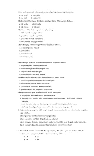 2. Arus listrik yang terjadi akibat perubahan jumlah garis-garis gaya magnet disebut….
a. arus lemah c. arus induksi
b. arus kuat d. arus searah
3. Beda potensial listrik yang ditimbulkan akibat perubahan fluks magnetik disebut….
a. GGL sumber c. GGL induksi
b. GGL elemen d. GGL jepit
4. Peristiwa induksi elektromagnetik mengubah energi ….
a. listrik menjadi energi gerak linier
b. gerak linier menjadi energi listrik
c. gerak rotasi menjadi energi listrik
d. listrik menjadi energi gerakrotasi
5. Berikut ini yang tidak memengaruhi besar GGL induksi adalah ….
a. kecepatan gerakan magnet
b. jumlah lilitan
c. hambatan kawat
d. besarnya magnet
6. Berikut ini jika dilakukan tidak dapat menimbulkan arus induksi adalah ….
a. magnet bergerak di samping kumparan
b. kumparan bergerak di dekat magnet diam
c. kumparan diam di dekat magnet
d. kumparan berputar di dekat magnet
7. Alat berikut yang digunakan untuk menimbulkan GGL induksi adalah ….
a. kumparan, galvanometer, penghantar,dan magnet
b. kumparan, termometer, kabel, dan magnet
c. galvanometer, akumulator, kabel, danmagnet
d. generator, komutator, penghantar, dan magnet
8. Pernyataan berikut yang tidak benar untuk sebuah trafo adalah ….
a. trafo bekerja berdasarkan induksi elektromagnetik
b. perubahan fluks magnetik pada kumparan primer menyebabkan GGL induksi pada kumparan
sekunder
c. trafo digunakan untuk merubah teganganAC menjadi lebih tinggiatau lebih rendah
d. trafo juga dapat digunakan untuk menaikkan dan menurunkan teganganDC
9. Jika jumlah kumparan primer lebih banyak daripada kumparan sekunder, pernyataan berikut yang tidak
tepat adalah….
a. tegangan input lebih besar daripada teganganoutput
b. kuat arus primer lebih kecil daripadakuat arus sekunder
c. jenis trafo yang digunakan step up karena kuat arus primer lebih besar daripada kuat arus sekunder
d. jenis trafo yang digunakan step down karena kuat arus primer lebih kecil dari
10. Sebuah trafo memiliki efisiensi 75%. Tegangan inputnya 220 V dan tegangan outputnya 110 V. Jika
kuat arus primer yang mengalir 2 A, kuat arus sekundernya adalah ….
a. 5 A c. 2 A
b. 4 A d. 3 A
 