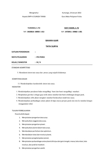 Mengetahui
Kepala SMP N 3 SUNGAI TARAB
YUMARLIS, S. Pd
NIP. 19630818 198903 1 013
Kumango, 14 Januari 2013
Guru Mata Pelajaran Fisika
NOFI YANDRI, S. Pd
NIP. 19720911 199802 1 001
BAHAN AJAR
TATA SURYA
SATUAN PENDIDIKAN :
MATA PELAJARAN : IPA FISIKA
KELAS / SEMESTER : IX / II
STANDAR KOMPETENSI
5. Memahami sistem tata surya dan proses yang terjadi di dalamnya
KOMPETENSIDASAR
5.1 Mendeskripsikan karakteristik sistem tata surya.
INDIKATOR
1. Mendeskripsikan peredaran bulan mengelilingi bumi dan bumi mengelilingi matahari.
2. Menjelaskan gravitasi sebagai gaya tarik antara matahari dan bumi sehubungan dengan jarak.
3. Mendeskripsikan orbit planet mengitari matahari berdasarkan model tata surya.
4. Mendeskripsikan perbandingan antara planet di tinjau massa jari-jari, jarak rata-rata ke matahari dengan
menggunakan tabel.
TUJUAN PEMBELAJARAN
Pesertadidikdapat:
1. Menjelaskanpengertiantatasurya.
2. Menyebutkananggotatatasurya.
3. Menjelaskanpengertianplanet.
4. Menyebutkanplanetdalamtatasurya.
5. Membedakanperiheliumdanaphelium.
6. Membedakanrotasi danrevolusi planet.
7. Menjelaskanpengelompokanplanet.
8. Menjelaskanperbandinganantarplanetditinjaudari garistengah,massa,kalarotasi,kala
revolusi,danjarakke matahari.
9. Menjelaskanpengertiansatelit.
 