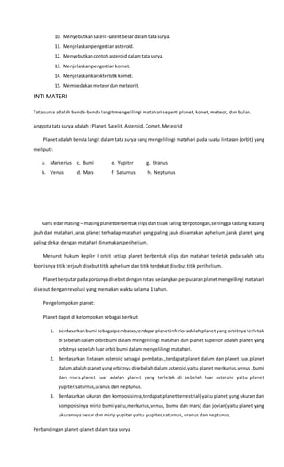 10. Menyebutkansatelit-satelitbesardalamtatasurya.
11. Menjelaskanpengertianasteroid.
12. Menyebutkancontohasteroiddalamtatasurya.
13. Menjelaskanpengertiankomet.
14. Menjelaskankarakteristikkomet.
15. Membedakanmeteordanmeteorit.
INTI MATERI
Tata surya adalah benda-benda langit mengelilingi matahari seperti planet, konet, meteor, dan bulan.
Anggota tata surya adalah : Planet, Satelit, Asteroid, Comet, Meteorid
Planetadalah benda langit dalam tata surya yang mengelilingi matahari pada suatu lintasan (orbit) yang
meliputi:
a. Markerius c. Bumi e. Yupiter g. Uranus
b. Venus d. Mars f. Saturnus h. Neptunus
Garis edarmasing– masingplanetberbentukelipsdantidak saling berpotongan,sehingga kadang-kadang
jauh dari matahari.jarak planet terhadap matahari yang paling jauh dinamakan aphelium.jarak planet yang
paling dekat dengan matahari dinamakan perihelium.
Menurut hukum kepler I orbit setiap planet berbentuk elips dan matahari terletak pada salah satu
foortisnya titik terjauh disebut titik aphelium dan titik terdekat disebut titik perihelium.
Planetberputarpadaporosnyadisebutdenganrotasi sedangkanperpusaranplanetmengelilingi matahari
disebut dengan revolusi yang memakan waktu selama 1 tahun.
Pengelompokan planet:
Planet dapat di kelompokan sebagai berikut.
1. berdasarkanbumi sebagai pembatas,terdapatplanetinferioradalah planet yang orbitnya terletak
di sebelahdalamorbitbumi dalam mengelilingi matahari dan planet superior adalah planet yang
orbitnya sebelah luar orbit bumi dalam mengelilingi matahari.
2. Berdasarkan lintasan asteroid sebagai pembatas.,terdapat planet dalam dan planet luar.planet
dalamadalahplanetyangorbitnya disebelah dalam asteroid,yaitu planet merkurius,venus ,bumi
dan mars.planet luar adalah planet yang terletak di sebelah luar asteroid yaitu planet
yupiter,saturnus,uranus dan neptunus.
3. Berdasarkan ukuran dan komposisinya,terdapat planet terrestrial( yaitu planet yang ukuran dan
komposisinya mirip bumi yaitu,merkurius,venus, bumu dan mars) dan jovian(yaitu planet yang
ukurannya besar dan mirip yupiter yaitu yupiter,saturnus, uranus dan neptunus.
Perbandingan planet-planet dalam tata surya
 