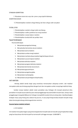 STANDAR KOMPETENSI
5. Memahami sistem tata surya dan proses yang terjadi di dalamnya
KOMPETENSIDASAR
5.2 Mendeskripsikan matahari sebagai bintang dan bumi sebagai salah satu planet
INDIKATOR
1. Mendeskripsikan matahari sebagai sakah satu bintang.
2. Mendsekripsikan sumber pembentu kan energi matahari.
3. Mendeskripsikan susunan lapisan matahari.
4. Mendeskripsikan karakteristik dan perilaku bumi.
Tujuan Pembelajaran
Pesertadidikdapat:
1. Menjelaskanpengertianbintang.
2. Menyebutkanbentukdanukuranmatahari.
3. Menjelaskanwarnamatahari.
4. Menjelaskansumberenergi matahari.
5. Menjelaskanmanfaatcahayamatahari bagi kehidupandi bumi.
6. Menjelaskansusunanlapisanmatahari.
7. Menjelaskanaktivitasmatahari.
8. Menjelaskanpengaruhaktivitasmatahari.
9. Menjelaskanbentukdanukuranbumi.
10. Menjelaskangayatarikbumi.
11. Menjelaskanpengertianglobe.
12. Menjelaskanmanfaatglobe.
13. Menjelaskancarapembagianwilayahwaktu.
INTI MATERI
Bintang adalah benda langit yang senantiasa memancarkan cahayanya sendiri. Jadi matahari
merupakan salah satu bintang yang dekat dengan bumi dan merupakan sumber energi bagi makhluk hidup.
Sumber energi matahari adalah reaksi perubahan atau hidrogen (H) menjadi atomelium (He),
perubahanini terjadi secarareaksifusi yaiturekasipenggabunganduaatom/lebihinti atom baru. Setiap reaksi
penggabunganmengubah630juta ton hidrogenmenjadi 625.4 jutatonheliumsetiapsekon.Jikadibandingkan
terdapat massa yang hilang yaitu sebesar 4,6 juta ton, m assa yang hilang tersebut diubah menjadi energi
dalam bentuk gelombang elektomagnetik dan nentrino.
Susunan lapisan matahari meliputi:
a. Inti matahari
Inti matahari merupakanbagianyangselalubergolakdisini terjadi reaksi termonukliryangmenghasilkanenergi
yang luar biasa besar disinilah terjadi fusi termonuklir sehingga mencapai 13.600.000 0
C.
 