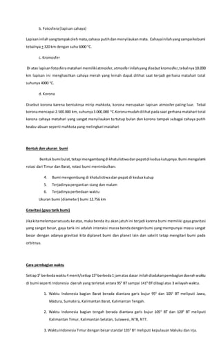 b. Fotosfera (lapisan cahaya)
Lapisaninilahyangtampakolehmata,cahaya putihdanmenyilaukanmata. Cahayainilahyangsampai kebumi
tebalnya + 320 km dengan suhu 6000 0
C.
c. Kromosfer
Di atas lapisanfotosferamatahari memiliki atmosfer,atmosferinilahyangdisebutkromosfer,tebalnya 10.000
km lapisan ini menghasilkan cahaya merah yang lemah dapat dilihat saat terjadi gerhana matahari total
suhunya 4000 0
C.
d. Korona
Disebut korona karena bentuknya mirip mahkota, korona merupakan lapisan atmosfer paling luar. Tebal
koronamencapai 2.500.000 km, suhunya3.000.000 0
C.Koronamudahdilihat pada saat gerhana matahari total
karena cahaya matahari yang sangat menyilaukan tertutup bulan dan korona tampak sebagai cahaya putih
keabu-abuan seperti mahkota yang melingkari matahari
Bentuk dan ukuran bumi
Bentukbumi bulat,tetapi mengembangdi khatulistiwadanpepatdi keduakutupnya.Bumi mengalami
rotasi dari Timur dan Barat, rotasi bumi menimbulkan:
4. Bumi mengembung di khatulistiwa dan pepat di kedua kutup
5. Terjadinya pergantian siang dan malam
6. Terjadinya perbedaan waktu
Ukuran bumi (diameter) bumi 12.756 km
Gravitasi (gaya tarik bumi)
Jikakitamelemparsesuatuke atas,maka benda itu akan jatuh ini terjadi karena bumi memiliki gaya gravitasi
yang sangat besar, gaya tarik ini adalah interaksi massa benda dengan bumi yang mempunyai massa sangat
besar dengan adanya gravitasi kita diplanet bumi dan planet lain dan satelit tetap mengitari bumi pada
orbitnya.
Cara pembagian waktu
Setiap10
berbedawaktu4 menit/setiap150
berbeda1 jamatas dasar inilahdiadakanpembagiandaerahwaktu
di bumi seperti Indonesia daerah yang terletak antara 950
BT sampai 1410
BT dibagi atas 3 wilayah waktu.
1. Waktu Indonesia bagian Barat berada diantara garis bujur 950
dan 1050
BT meliputi Jawa,
Madura, Sumatera, Kalimantan Barat, Kalimantan Tengah.
2. Waktu Indonesia bagian tengah berada diantara garis bujur 1050
BT dan 1200
BT meliputi
Kalimantan Timur, Kalimantan Selatan, Sulawesi, NTB, NTT.
3. Waktu Indonesia Timur dengan besar standar 1350
BT meliputi kepulauan Maluku dan Irja.
 