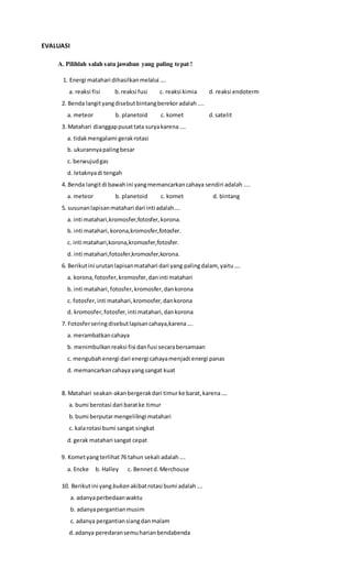 EVALUASI
A. Pilihlah salah satu jawaban yang paling tepat !
1. Energi matahari dihasilkanmelalui ….
a. reaksi fisi b.reaksi fusi c. reaksi kimia d. reaksi endoterm
2. Benda langityangdisebutbintangberekoradalah....
a. meteor b. planetoid c. komet d.satelit
3. Matahari dianggappusattata suryakarena ….
a. tidakmengalami gerakrotasi
b. ukurannyapalingbesar
c. berwujudgas
d. letaknyadi tengah
4. Benda langitdi bawahini yangmemancarkancahaya sendiri adalah ....
a. meteor b. planetoid c. komet d. bintang
5. susunanlapisanmatahari dari inti adalah….
a. inti matahari,kromosfer,fotosfer,korona.
b. inti matahari,korona,kromosfer,fotosfer.
c. inti matahari,korona,kromosfer,fotosfer.
d. inti matahari,fotosfer,kromosfer,korona.
6. Berikutini urutanlapisanmatahari dari yang palingdalam, yaitu….
a. korona,fotosfer,kromosfer,daninti matahari
b. inti matahari,fotosfer,kromosfer,dankorona
c. fotosfer,inti matahari,kromosfer,dankorona
d. kromosfer,fotosfer,inti matahari,dankorona
7. Fotosferseringdisebutlapisancahaya,karena….
a. merambatkancahaya
b. menimbulkanreaksi fisi danfusi secarabersamaan
c. mengubahenergi dari energi cahayamenjadi energi panas
d. memancarkancahaya yangsangat kuat
8. Matahari seakan-akanbergerakdari timurke barat,karena….
a. bumi berotasi dari baratke timur
b.bumi berputarmengelilingi matahari
c. kalarotasi bumi sangat singkat
d.gerak matahari sangat cepat
9. Kometyangterlihat76 tahun sekali adalah….
a. Encke b. Halley c. Bennetd.Merchouse
10. Berikutini yang bukan akibatrotasi bumi adalah….
a. adanyaperbedaanwaktu
b. adanyapergantianmusim
c. adanya pergantiansiangdanmalam
d.adanya peredaransemuharianbendabenda
 