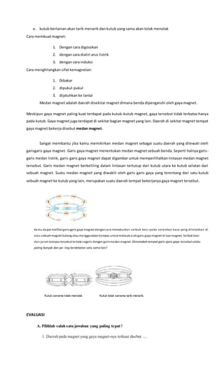 e. kutub berlainan akan tarik menarik dan kutub yang sama akan tolak menolak
Cara membuat magnet:
1. Dengan cara digosokan
2. dengan cara dialiri arus listrik
3. dengan cara induksi
Cara menghilangkan sifat kemagnetan:
1. Dibakar
2. dipukul-pukul
3. dijatuhkan ke lantai
Medan magnet adalah daerah disekitar magnet dimana benda dipengaruhi oleh gaya magnet.
Meskipun gaya magnet paling kuat terdapat pada kutub-kutub magnet, gaya tersebut tidak terbatas hanya
pada kutub. Gaya magnet juga terdapat di sekitar bagian magnet yang lain. Daerah di sekitar magnet tempat
gaya magnet bekerja disebut medan magnet.
Sangat membantu jika kamu memikirkan medan magnet sebagai suatu daerah yang dilewati oleh
garisgaris gaya magnet. Garis gaya magnet menentukan medan magnet sebuah benda. Seperti halnya garis-
garis medan listrik, garis-garis gaya magnet dapat digambar untuk memperlihatkan lintasan medan magnet
tersebut. Garis medan magnet berkeliling dalam lintasan tertutup dari kutub utara ke kutub selatan dari
sebuah magnet. Suatu medan magnet yang diwakili oleh garis-garis gaya yang terentang dari satu kutub
sebuah magnet ke kutub yang lain, merupakan suatu daerah tempat bekerjanya gaya magnet tersebut.
Kamu dapat melihat garis-garis gaya magnet dengancara menaburkan serbuk besi pada selembar kaca yang diletakkan di
atas sebuahmagnet batang ataumenggunakan kompas untukmelacakarahgaris gaya magnet di luar magnet. Serbuk besi
dan jarum kompas tersebut tertata segaris dengan garismedanmagnet. Dimanakah tempat garis-garis gaya tersebut selalu
paling banyak dan pa- ling berdekatan satu sama lain?
Kutub senama tolak-menolak Kutub tidak senama tarik-menarik.
EVALUASI
A. Pilihlah salah satu jawaban yang paling tepat !
1. Daerah pada magnet yang gaya magnet-nya terkuat disebut ....
 