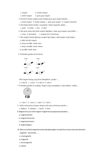 a. magnet b. medan magnet
c. kutub magnet d. garis gaya magnet
2. Daerah di sekitar magnet yang terdapat gaya-gaya magnet disebut ....
a. kutub magnet b. medan magnet c. garis gaya magnet d. magnet elementer
3. Daribahan-bahan berikut, yang bukan bahan magnetik adalah ....
a. gelas b. kobalt c. besi d. nikel
4. Jika jarak antara dua kutub magnet dijauhkan, maka gaya magnet yang timbul ....
a. tetap b. bertambah c. menjadi nol d. berkurang
5. Jika magnet batang dipotong menjadi tiga bagian, maka bagian yang tengah....
a. tidak bersifat magnet
b. hanya memiliki kutub utara
c. hanya memiliki kutub selatan
d. memiliki kutub utara
6. Perhatikan gambar di bawah ini
Sifat magnet batang yang benar ditunjukkan gambar ....
a. ii dan iii c. i dan ii b. ii dan iv d. i dan iv
7. Perhatikan gambar di samping. Bagian yang menunjukkan sudut inklinasi adalah ....
a. 1 dan 3 b. 1 dan 4 c. 2 dan 3 d. 3 dan 4
8. Sudut antara jarum kompas dengan arah utara sebenarnya disebut ....
a. inklinasi b. deklinasi c. kutub d. bumi
9. Magnet tersusunolehmagnet-magnetkecil yangbiasanyadisebut....
a. magnetpartikel
b. magnetelementer
c. magnetpermanen
d.magnetbagian
10. Menurutsifatkemagnetannyabendadigolongkanmenjadi dua macamyaitubendabukan
magnetik dan benda.. . .
a. nonmagnetik
b.magnetik
c. ferromagnetik
d. atletik
 