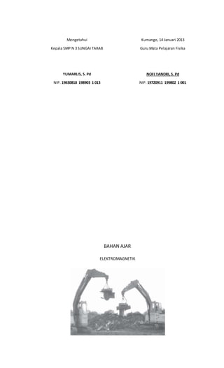 Mengetahui
Kepala SMP N 3 SUNGAI TARAB
YUMARLIS, S. Pd
NIP. 19630818 198903 1 013
Kumango, 14 Januari 2013
Guru Mata Pelajaran Fisika
NOFI YANDRI, S. Pd
NIP. 19720911 199802 1 001
BAHAN AJAR
ELEKTROMAGNETIK
 
