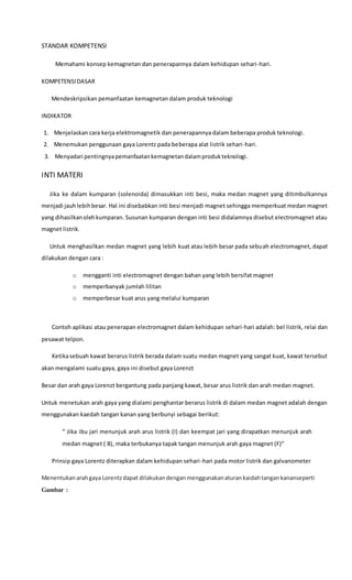 STANDAR KOMPETENSI
Memahami konsep kemagnetan dan penerapannya dalam kehidupan sehari-hari.
KOMPETENSIDASAR
Mendeskripsikan pemanfaatan kemagnetan dalam produk teknologi
INDIKATOR
1. Menjelaskan cara kerja elektromagnetik dan penerapannya dalam beberapa produk teknologi.
2. Menemukan penggunaan gaya Lorentz pada beberapa alat listrik sehari-hari.
3. Menyadari pentingnyapemanfaatankemagnetandalamprodukteknologi.
INTI MATERI
Jika ke dalam kumparan (solenoida) dimasukkan inti besi, maka medan magnet yang ditimbulkannya
menjadi jauhlebihbesar. Hal ini disebabkan inti besi menjadi magnet sehingga memperkuat medan magnet
yang dihasilkanolehkumparan. Susunan kumparan dengan inti besi didalamnya disebut electromagnet atau
magnet listrik.
Untuk menghasilkan medan magnet yang lebih kuat atau lebih besar pada sebuah electromagnet, dapat
dilakukan dengan cara :
o mengganti inti electromagnet dengan bahan yang lebih bersifat magnet
o memperbanyak jumlah lilitan
o memperbesar kuat arus yang melalui kumparan
Contoh aplikasi atau penerapan electromagnet dalam kehidupan sehari-hari adalah: bel listrik, relai dan
pesawat telpon.
Ketikasebuah kawat berarus listrik berada dalam suatu medan magnet yang sangat kuat, kawat tersebut
akan mengalami suatu gaya, gaya ini disebut gaya Lorenzt
Besar dan arah gaya Lorenzt bergantung pada panjang kawat, besar arus listrik dan arah medan magnet.
Untuk menetukan arah gaya yang dialami penghantar berarus listrik di dalam medan magnet adalah dengan
menggunakan kaedah tangan kanan yang berbunyi sebagai berikut:
“ Jika ibu jari menunjuk arah arus listrik (I) dan keempat jari yang dirapatkan menunjuk arah
medan magnet ( B), maka terbukanya tapak tangan menunjuk arah gaya magnet (F)”
Prinsip gaya Lorentz diterapkan dalam kehidupan sehari-hari pada motor listrik dan galvanometer
Menentukan arahgaya Lorentzdapat dilakukandenganmenggunakanaturankaidahtangankananseperti
Gambar :
 
