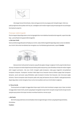 Jikatangan kanankitaterbuka,maka arah gaya Lorentzsesuai gayaarah telapaktangan.Araharus
pada penghantarditunjukkanolehibujari,sedangkanarah medanmagnetyangmempengaruhi sesuaidengan
keempatjari yanglain.
Penerapan elektromagnetik
Electromagnetdapatdigunakanuntukmengangkatdanmemindahkanbendabendamagnetik,seperti besi dan
baja. pemanfaatanlaingejalalektromagnetik.
a. Alat ukur listrik
Karenaelektromagnetikpekaterhadaparuslistrik,makaelektromagnetikdapatdigunakanuntukmendeteksi
arus listrik.Alatuntukmendeteksi danmengukuraruslistrikdisebutgalvanometer,seperti Gambar
Galvanometerterbuatdari kumparan yang dihubungkan dengan rangkaian listrik yang hendak diukur
arusnya.Kumparantersebutdapatberputarbebaspadatumpuannya,dandiletakkandi daerahmedanmagnet
oleh magnet permanen. Jika arus listrik mengalir pada kumparan, maka gaya magnetik menyebabkan
kumparan berputar. Kumparan tersebut tidak dapat terus berputar karena ditahan pegas.Saat kumparan
berputar, jarum penunjuk yang Dilekatkan pada kumparan tersebut ikut berputar, dan menunjuk angka
tertentu. Karena kumparan akan berputar pada arah yang berlawanan jika arus dibalik, maka galvanometer
dapat digunakan untuk mengukur besar serta menunjukkan arah arus listrik dalam rangkaian.
b. Motor listrik
Tentunyakamuseringkali menggunakan kipas angin listrik untuk membuat ruangan sejuk. Kipas tersebut
menggunakanmotorlistrik,piranti yang dapat mengubah energi listrik menjadi energi kinetik.Energi kinetik
yang berupa putaran bila kipas tersebut membuat tubuhmu merasa sejuk.
c. Bel listrik
Bel listrikyangsederhanamemanfaatkanelectromagnetdenganintibesi yangdapatbergerakbebas.
Perhatikan
Gambar:
 