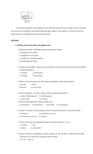 Jikatombol bel ditekan,makarangkaianlistrikmenjadi tertutup dan arus mengalir melalui solenoida.
Arus tersebut menyebabkan solenoida mengerjakan gaya magnet. Gaya magnet ini menarik inti besi ke
dalamsolenoida,sehinggainti besi tersebutmemukulbel.
EVALUASI
A. Pilihlah salah satu jawaban yang paling tepat !
1. Kegiatan yang tidak menambah kekuatan elektromagnet adalah ....
a. memperbesar arus listrik
b. mengubah arah arus listrik
c. memberi inti besi pada kumparan
d. menambah jumlah lilitan
2. Peralatan yang memiliki magnet tetap serta kumparan yang terus berputar karena arah arus listriknya
berubah-ubahadalah ....
a. bel listrik c. galvanometer
b. solenoida d. motor listrik
3. Ilmuwan yang menemukan arus listrik dapat menghasilkan medan magnet adalah ....
a. Faraday c. Henry
b. Oersted d. a dan c benar
4. Peristiwa timbulnya arus listrik akibat perubahan medan magnet disebut ....
a. induksi elektromagnetik b. elektromagnetik
c. transformator d. generator
5. Generator dapat dipandang sebagai kebalikan dari ....
a. galvanometer b. transformator c. motor listrik d. electromagnet
6. Sebelum arus listrik PLN dari jaringan transmisi memasuki rumahmu, arus tersebut melalui ....
a. komutator b. transformator step up
c. transformator step down d. voltmeter
7. Alat-alat di bawah ini menggunakan prinsip kerja elektromagnetik, kecuali ....
a. bel listrik c. relai
b. telepon d. setrika listrik
8. Sebuah transformator dihubungkan dengan tegangan 120 volt. Jika lilitan primernya 40 dan lilitan
sekundernya 160, maka besar tegangan sekunder adalah ....
a. 30 volt c. 480 volt
 