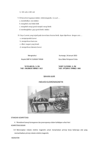 b. 160 volt d. 640 volt
9. Di bawah ini kegunaan induksi elektromagnetik, kecuali ....
a. menimbulkan arus induksi
b. mengubah arus bolak-balik
c. mengubah energi gerak menjadi energi listrik
d. membangkitkan gaya gerak listrik induksi
10. Gaya Lorentz yang terjadi pada kawat lurus berarus listrik dapat diperbesar dengan cara ....
a. memperpendek kawat
b. memperbesar kuat arus
c. diberi magnet yang lemah
d. memperbesar diameter kawat
Mengetahui
Kepala SMP N 3 SUNGAI TARAB
YUMARLIS, S. Pd
NIP. 19630818 198903 1 013
Kumango, 14 Januari 2013
Guru Mata Pelajaran Fisika
NOFI YANDRI, S. Pd
NIP. 19720911 199802 1 001
BAHAN AJAR
INDUKSI ELEKROMAGNETIK
STANDAR KOMPETENSI
4. Memahami konsep kemagnetan dan penerapannya dalam kahidupan sehari-hari
KOMPETENSIDASAR
3.4 Menerapkan induksi elektro magnetik untuk menjelaskan prinsip kerja beberapa alat yang
memanfaatkan prinsip induksi elektro magnetik.
INDIKATOR
 