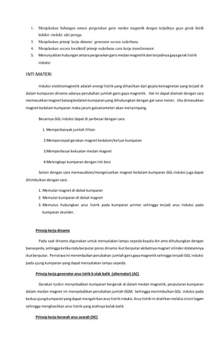 1. Menjelaskan hubungan antara pergerakan garis medan magnetik dengan terjadinya gaya gerak listrik
induksi melalui alat peraga.
3. Menjelaskan prinsip kerja dinamo/ generator secara sederhana.
4. Menjelaskan secara kwalitatif prinsip sederhana cara kerja transformator.
5. Menunjukkanhubunganantarapergesekangarismedanmagnetikdanterjadinyagayageraklistrik
induksi
INTI MATERI
Induksi elektromagnetik adalah energi listrik yang dihasilkan dari gejala kemagnetan yang terjadi di
dalam kumpuran dinamo adanya perubahan jumlah garis gaya magnetik. Hal ini dapat diamati dengan cara
memasukkanmagnetbatangkedalamkumparanyang dihubungkan dengan gal vano meter. Jika dimasukkan
magnet kedalam kumparan maka jarum galvanometer akan menyimpang.
Besarnya GGL induksi dapat di perbesar dengan cara:
1. Memperbanyak jumlah lilitan
2.Mempercepat gerakan magnet kedalam/keluar kumparan
3.Memperbesar kekuatan medan magnet
4.Melengkapi kumparan dengan inti besi
Selain dengan cara memasukkan/mengeluarkan magnet kedalam kumparan GGL induksi juga dapat
ditimbulkan dengan cara:
1. Memutar magnet di dekat kumparan
2. Memutar kumparan di dekat magnet
3. Memutus hubungkan arus listrik pada kumparan primer sehingga terjadi arus induksi pada
kumparan skunder.
Prinsip kerja dinamo
Pada saat dinamo digunakan untuk menyalakan lampu sepeda kepala din amo dihubungkan dengan
bansepeda,sehinggaketikarodaberputar poros dinamo ikut berputar akibatnya magnet silinder didalamnya
ikutberputar. Peristiwaini menimbulkanperubahan jumlahgarisgayamagnetiksehingga terjadi GGL induksi
pada ujung kumparan yang dapat menyalakan lampu sepeda.
Prinsip kerja generator arus istrik b olak balik (alternator) (AC)
Gerakan turbin menyebabkan kumparan bergerak di dalam medan magnetik, perputaran kumparan
dalam medan magnet ini menyebabkan perubahan jumlah GGM. Sehingga menimbulkan GGL induksi pada
keduaujungkumparanyangdapat mengalirkanaruslistrikinduksi.Aruslistrikini dialirkanmelalui cincinlogam
sehingga menghasilkan arus listrik yang arahnya bolak balik.
Prinsip kerja berarah arus searah (DC)
 