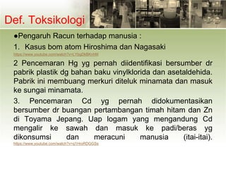 Def. Toksikologi
●Pengaruh Racun terhadap manusia :
1. Kasus bom atom Hiroshima dan Nagasaki
https://www.youtube.com/watch?v=LYbgDkBKnhM
2 Pencemaran Hg yg pernah diidentifikasi bersumber dr
pabrik plastik dg bahan baku vinylklorida dan asetaldehida.
Pabrik ini membuang merkuri diteluk minamata dan masuk
ke sungai minamata.
3. Pencemaran Cd yg pernah didokumentasikan
bersumber dr buangan pertambangan timah hitam dan Zn
di Toyama Jepang. Uap logam yang mengandung Cd
mengalir ke sawah dan masuk ke padi/beras yg
dikonsumsi dan meracuni manusia (itai-itai).
https://www.youtube.com/watch?v=q1HroRDGGSs
 