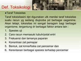 Def. Toksikologi
●Taraf Toksisitas
Taraf toksisitasini dpt digunakan utk menilai taraf toksisitas
suatu racun yg sedang diujicoba pd berbagai oeganime.
Akan tetapi, toksisitas ini sangat beragam bagi berbagai
organisme, tergantung dr berbagai faktor antara lain :
1. Spesies uji
2. Cara racun memasuki tubuh/potal entri
3. Frekuensi dan lamanya paparan
4. Konsntrasi zat pemapar
5. Bentuk, zat kimia/fisika zat pencemar dan
6. Kerentanan berbagai spesies terhadap pencemar
 