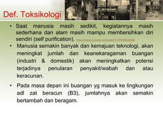 Def. Toksikologi
• Saat manusia masih sedikit, kegiatannya masih
sederhana dan alam masih mampu membersihkan diri
sendiri (self purification). https://www.youtube.com/watch?v=RInM5olx8s8
• Manusia semakin banyak dan kemajuan teknologi, akan
meningkat jumlah dan keanekaragaman buangan
(industri & domestik) akan meningkatkan potensi
terjadinya penularan penyakit/wabah dan atau
keracunan.
• Pada masa depan ini buangan yg masuk ke lingkungan
adl zat beracun (B3), jumlahnya akan semakin
bertambah dan beragam.
 