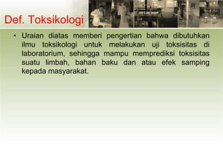 Def. Toksikologi
• Uraian diatas memberi pengertian bahwa dibutuhkan
ilmu toksikologi untuk melakukan uji toksisitas di
laboratorium, sehingga mampu memprediksi toksisitas
suatu limbah, bahan baku dan atau efek samping
kepada masyarakat.
 