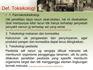 Def. Toksikologi
• 1. Farmakotoksikologi
Utk penelitian daya racun obat-obatan, hal ini disebabkan
obat mempunyai sifat racun tdk hanya terhadap penyebab
penyakit namun jg terhadap sel yang sehat.
https://www.youtube.com/watch?v=lUCj4azgM4I&list=PLTx-zJiq40y0lZ27a8EGSS3HAyhBY3Mv-
2. Toksikologi makanan dan komestika
Kebutuhan utk pengawetan dan penyimpanan, agar
produksi pangan dan komestika dapat terus ditingkatkan.
3. Toksikologi pestisida
Pestisida adl racun yg sengaja dibuat manusia utk
membunuh organisme pengganggu tanaman, utk itu perlu
dilakukan penelitian pestisida yang spesifik membunh
organisme target dan tdk mengganggu elemen lingkungan
termsk manusia. https://www.youtube.com/watch?v=vKBKUBbFivo
 