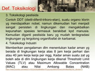 Def. Toksikologi
3. Toksikologi pestisida
Contoh DDT (dietil-difenil-trikoro-etan), suatu organo klorin
yg mendapatkan nobel, namun dikemudian hari menjadi
sangat persisten di lingkungan dan mengakbatkan
kepunahan spesies termasuk berakibat kpd manusia.
Kemudian diganti pestisida baru yg mudah terdegradasi
lingkungan yg tergolong organifosfat dn karbamat.
4. Toksikologi Industri
Memberikan pengalaman dlm menentukan kadar aman yg
berada di lingkungan kerja atas 8 jam kerja perhari dan
atau 40 jam kerja kerja per mgg, Kadar aman suatu zat yg
boleh ada di dlm lingkungan kerja dikenal Threshold Limit
Values (TLV) atau Maximum Allowable Concentration
(MAC) atau Nilai Ambang Batas (NAB)
https://www.youtube.com/watch?v=RZzSxO6ykMw&list=PLzjcuvbpJi8AOnbmadJxWnMwdRlg7A0_c&index=3
 